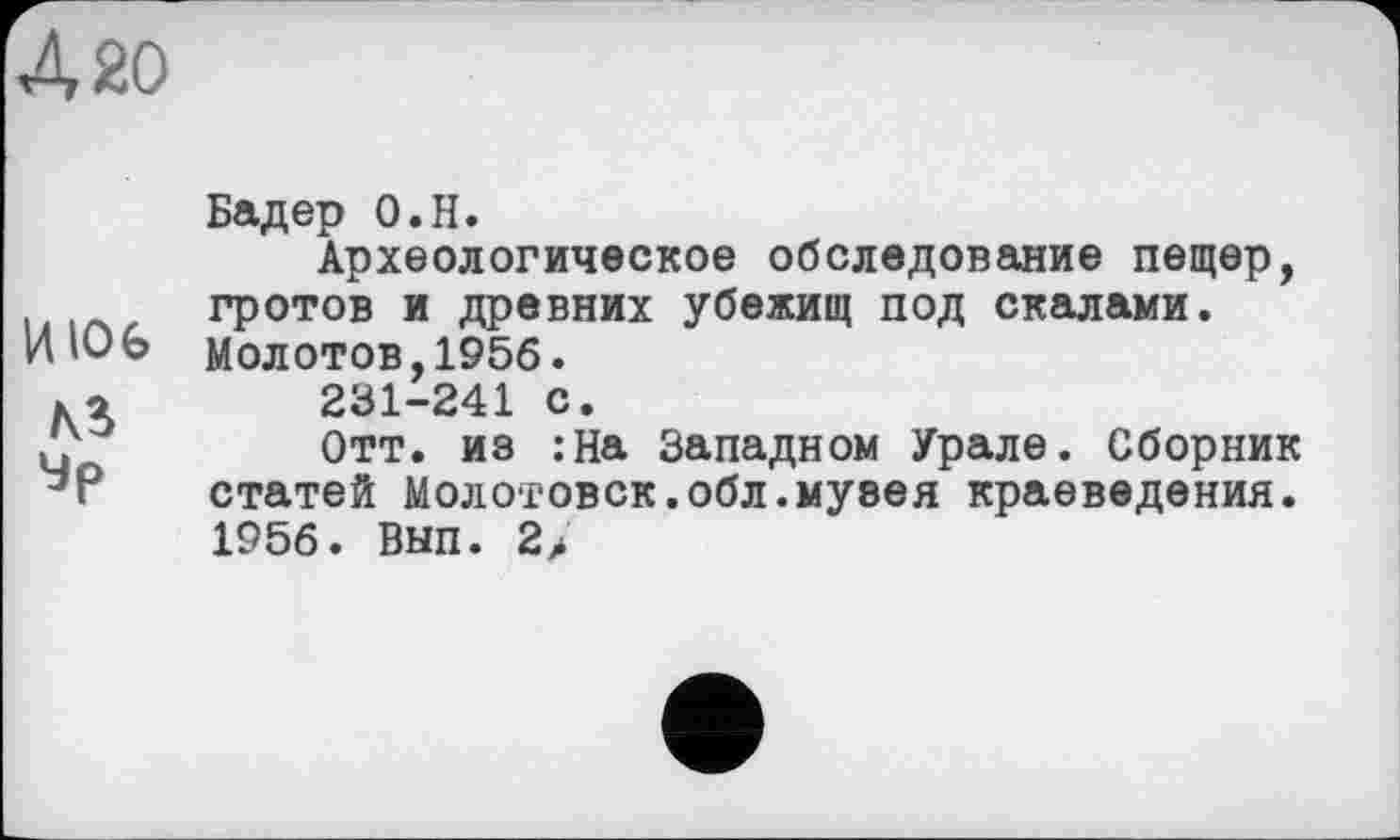 ﻿420
Бадер О.Н.
Археологическое обследование пещер, гротов и древних убежищ под скалами.
И Ю 6 молотов,1956.
ко	231-241 с.
А	Отт. из :На Западном Урале. Сборник
статей Молотовск.обл.музея краеведения. 1956. Вып. 2>